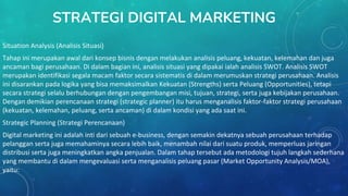STRATEGI DIGITAL MARKETING
Situation Analysis (Analisis Situasi)
Tahap ini merupakan awal dari konsep bisnis dengan melakukan analisis peluang, kekuatan, kelemahan dan juga
ancaman bagi perusahaan. Di dalam bagian ini, analisis situasi yang dipakai ialah analisis SWOT. Analisis SWOT
merupakan identifikasi segala macam faktor secara sistematis di dalam merumuskan strategi perusahaan. Analisis
ini disarankan pada logika yang bisa memaksimalkan Kekuatan (Strengths) serta Peluang (Opportunities), tetapi
secara strategi selalu berhubungan dengan pengembangan misi, tujuan, strategi, serta juga kebijakan perusahaan.
Dengan demikian perencanaan strategi (strategic planner) itu harus menganalisis faktor-faktor strategi perusahaan
(kekuatan, kelemahan, peluang, serta ancaman) di dalam kondisi yang ada saat ini.
Strategic Planning (Strategi Perencanaan)
Digital marketing ini adalah inti dari sebuah e-business, dengan semakin dekatnya sebuah perusahaan terhadap
pelanggan serta juga memahaminya secara lebih baik, menambah nilai dari suatu produk, memperluas jaringan
distribusi serta juga meningkatkan angka penjualan. Dalam tahap tersebut ada metodologi tujuh langkah sederhana
yang membantu di dalam mengevaluasi serta menganalisis peluang pasar (Market Opportunity Analysis/MOA),
yaitu:
 