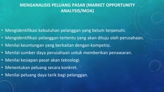 MENGANALISIS PELUANG PASAR (MARKET OPPORTUNITY
ANALYSIS/MOA)
• Mengidentifikasi kebutuhan pelanggan yang belum terpenuhi.
• Mengidentifikasi pelanggan tertentu yang akan dituju oleh perusahaan.
• Menilai keuntungan yang berkaitan dengan kompetisi.
• Menilai sumber daya perusahaan untuk memberikan penawaran.
• Menilai kesiapan pasar akan teknologi.
• Menentukan peluang secara konkret.
• Menilai peluang daya tarik bagi pelanggan.
 