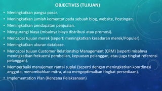 OBJECTIVES (TUJUAN)
• Meningkatkan pangsa pasar.
• Meningkatkan jumlah komentar pada sebuah blog, website, Postingan.
• Meningkatkan pendapatan penjualan.
• Mengurangi biaya (misalnya biaya distribusi atau promosi).
• Mencapai tujuan merek (seperti meningkatkan kesadaran merek/Populer).
• Meningkatkan ukuran database.
• Mencapai tujuan Customer Relationship Management (CRM) (seperti misalnya
meningkatkan frekuensi pembelian, kepuasan pelanggan, atau juga tingkat referensi
pelanggan).
• Memperbaiki manajemen rantai suplai (seperti dengan meningkatkan koordinasi
anggota, menambahkan mitra, atau mengoptimalkan tingkat persediaan).
• Implementation Plan (Rencana Pelaksanaan)
 
