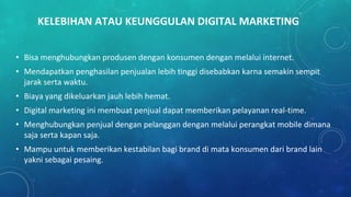 KELEBIHAN ATAU KEUNGGULAN DIGITAL MARKETING
• Bisa menghubungkan produsen dengan konsumen dengan melalui internet.
• Mendapatkan penghasilan penjualan lebih tinggi disebabkan karna semakin sempit
jarak serta waktu.
• Biaya yang dikeluarkan jauh lebih hemat.
• Digital marketing ini membuat penjual dapat memberikan pelayanan real-time.
• Menghubungkan penjual dengan pelanggan dengan melalui perangkat mobile dimana
saja serta kapan saja.
• Mampu untuk memberikan kestabilan bagi brand di mata konsumen dari brand lain
yakni sebagai pesaing.
 