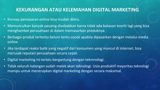 KEKURANGAN ATAU KELEMAHAN DIGITAL MARKETING
• Konsep pemasaran online bisa mudah ditiru.
• Memunculkan banyak pesaing disebabkan karna tidak ada batasan teoriti lagi yang bisa
menghambat perusahaan di dalam memasarkan produknya.
• Berbagai produk tertentu belum tentu cocok apabila dipasarkan dengan melalui media
online.
• Jika terdapat reaksi balik yang negatif dari konsumen yang muncul di internet, bisa
merusak reputasi perusahaan secara cepat.
• Digital marketing ini terlalu bergantung dengan tekmnologi.
• Tidak seluruh kalangan sudah melek akan teknologi. Usia produktif mayoritas teknologi
mampu untuk menerapkan digital marketing dengan secara maksimal.
 