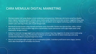 CARA MEMULAI DIGITAL MARKETING
• Mempersiapkan alat yang dipakai untuk melakukan pemasarannya. Beberapa alat bantu yang bisa dipakai
dalam digital marketing seperti: website, akun media sosial, identitas brand dan produk, unggahan blog, jejak
online (review, feedback dari pelanggan,dan lain-lain). Di dalam dunia digital marketing, alat bantu tersebut
adalah suatu aset bagi Anda, jadi uruslah dengan baik.
• Membuat konsep konten yang menarik perhatian serta shareable. Konten bisa berupa foto, video, tulisan
atau yang lainnya. Anda tersebut juga harus menentukan tujuan pemasaran serta juga target pasar yang
disesuaikan dengan konten.
• Anda bisa memulai menggunggah serta selanjutnya evaluasi tiap-tiap unggahan di setiap social media yang
dimiliki, tentukan mana yang memberikan feedback serta juga fokuslah di dalam beberapa aset yang
memberikan feedback yang baik bagi bisnis Anda.
• Masuk serta bergabunglah dengan forum marketplace public. Usahakan profil bisnis kamu bagus, karena
tentu akan berpengaruh terhadap citra brand.
 