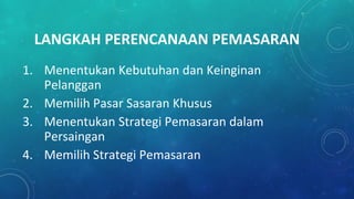 LANGKAH PERENCANAAN PEMASARAN
1. Menentukan Kebutuhan dan Keinginan
Pelanggan
2. Memilih Pasar Sasaran Khusus
3. Menentukan Strategi Pemasaran dalam
Persaingan
4. Memilih Strategi Pemasaran
 