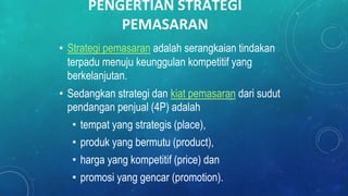 PENGERTIAN STRATEGI
PEMASARAN
• Strategi pemasaran adalah serangkaian tindakan
terpadu menuju keunggulan kompetitif yang
berkelanjutan.
• Sedangkan strategi dan kiat pemasaran dari sudut
pendangan penjual (4P) adalah
• tempat yang strategis (place),
• produk yang bermutu (product),
• harga yang kompetitif (price) dan
• promosi yang gencar (promotion).
 
