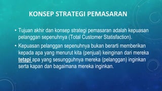 KONSEP STRATEGI PEMASARAN
• Tujuan akhir dan konsep strategi pemasaran adalah kepuasan
pelanggan sepenuhnya (Total Customer Statisfaction).
• Kepuasan pelanggan sepenuhnya bukan berarti memberikan
kepada apa yang menurut kita (penjual) keinginan dari mereka
tetapi apa yang sesungguhnya mereka (pelanggan) inginkan
serta kapan dan bagaimana mereka inginkan.
 