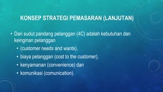 KONSEP STRATEGI PEMASARAN (LANJUTAN)
• Dari sudut pandang pelanggan (4C) adalah kebutuhan dan
keinginan pelanggan
• (customer needs and wants),
• biaya pelanggan (cost to the customer),
• kenyamanan (convenience) dan
• komunikasi (comunication).
 