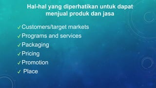 ✔ Customers/target markets
✔ Programs and services
✔ Packaging
✔ Pricing
✔ Promotion
✔ Place
Hal-hal yang diperhatikan untuk dapat
menjual produk dan jasa
 