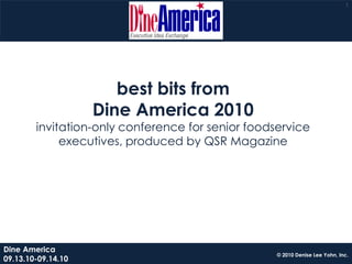 1




                       best bits from
                    Dine America 2010
        invitation-only conference for senior foodservice
             executives, produced by QSR Magazine




Dine America
                                                   © 2010 Denise Lee Yohn, Inc.
09.13.10-09.14.10
 