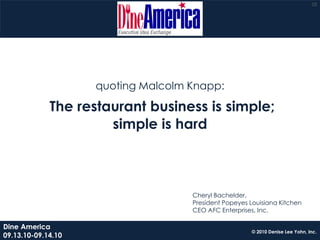 10




                    quoting Malcolm Knapp:

             The restaurant business is simple;
                      simple is hard



                                    Cheryl Bachelder,
                                    President Popeyes Louisiana Kitchen
                                    CEO AFC Enterprises, Inc.

Dine America
                                                       © 2010 Denise Lee Yohn, Inc.
09.13.10-09.14.10
 
