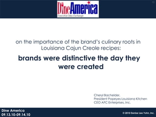 12




        on the importance of the brand’s culinary roots in
                  Louisiana Cajun Creole recipes:

         brands were distinctive the day they
                    were created


                                       Cheryl Bachelder,
                                       President Popeyes Louisiana Kitchen
                                       CEO AFC Enterprises, Inc.

Dine America
                                                          © 2010 Denise Lee Yohn, Inc.
09.13.10-09.14.10
 