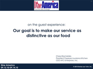 13




                    on the guest experience:

            Our goal is to make our service as
                  distinctive as our food



                                      Cheryl Bachelder,
                                      President Popeyes Louisiana Kitchen
                                      CEO AFC Enterprises, Inc.

Dine America
                                                         © 2010 Denise Lee Yohn, Inc.
09.13.10-09.14.10
 