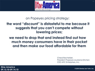 15




                    on Popeyes pricing strategy:
     the word “discount” is distasteful to me because it
          suggests that you can’t compete without
                      lowering prices;
       we need to drop that and instead find out how
        much money consumers have in their pocket
        and then make our food affordable for them


                                        Cheryl Bachelder,
                                        President Popeyes Louisiana Kitchen
                                        CEO AFC Enterprises, Inc.

Dine America
                                                           © 2010 Denise Lee Yohn, Inc.
09.13.10-09.14.10
 