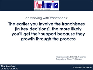19




                    on working with franchisees:

       The earlier you involve the franchisees
          [in key decisions], the more likely
         you’ll get their support because they
              growth through the process



                                        Mike Kuzminsky, SVP, U.S. Franchise
                                        Operations, Church’s Chicken


Dine America
                                                           © 2010 Denise Lee Yohn, Inc.
09.13.10-09.14.10
 