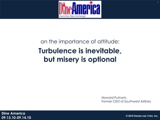 2




                    on the importance of attitude:
                    Turbulence is inevitable,
                      but misery is optional




                                           Howard Putnam,
                                           Former CEO of Southwest Airlines


Dine America
                                                          © 2010 Denise Lee Yohn, Inc.
09.13.10-09.14.10
 