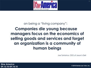 22




                    on being a “living company”:
           Companies die young because
         managers focus on the economics of
         selling goods and services and forget
           an organization is a community of
                    human beings
                                         Joe Tortorice, CEO of Jason's Deli




Dine America
                                                         © 2010 Denise Lee Yohn, Inc.
09.13.10-09.14.10
 