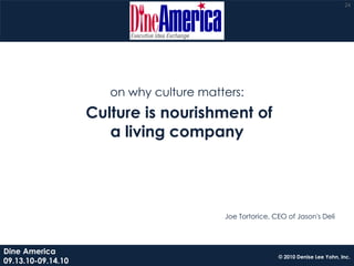 24




                       on why culture matters:
                    Culture is nourishment of
                       a living company




                                          Joe Tortorice, CEO of Jason's Deli




Dine America
                                                          © 2010 Denise Lee Yohn, Inc.
09.13.10-09.14.10
 