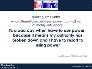 26




                        quoting Jim Hunter
          who differentiates between power (control) vs.
                        authority (influence):
      It’s a bad day when have to use power,
          because it means my authority has
          broken down and I have to resort to
                     using power

                                         Joe Tortorice, CEO of Jason's Deli




Dine America
                                                         © 2010 Denise Lee Yohn, Inc.
09.13.10-09.14.10
 