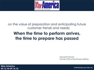 3




      on the value of preparation and anticipating future
                  customer trends and needs:
            When the time to perform arrives,
            the time to prepare has passed



                                       Howard Putnam,
                                       Former CEO of Southwest Airlines


Dine America
                                                      © 2010 Denise Lee Yohn, Inc.
09.13.10-09.14.10
 