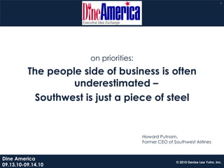 4




                       on priorities:
          The people side of business is often
                   underestimated –
            Southwest is just a piece of steel


                                        Howard Putnam,
                                        Former CEO of Southwest Airlines


Dine America
                                                       © 2010 Denise Lee Yohn, Inc.
09.13.10-09.14.10
 
