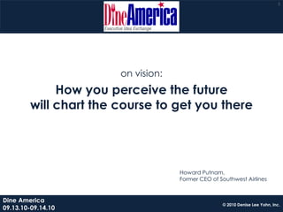 5




                       on vision:
             How you perceive the future
        will chart the course to get you there




                                    Howard Putnam,
                                    Former CEO of Southwest Airlines


Dine America
                                                   © 2010 Denise Lee Yohn, Inc.
09.13.10-09.14.10
 