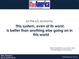 8




                    on the U.S. economy:

            This system, even at its worst,
      is better than anything else going on in
                       this world


                                     Gene Stanaland, economist, aka
                                     “the Will Rogers of Economics”


Dine America
                                                   © 2010 Denise Lee Yohn, Inc.
09.13.10-09.14.10
 