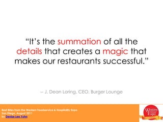 “Building a brand is about becoming part of the fabric of people’s lives.”Kat Cole, President, Cinnabon“Don’t be afraid to say ‘that’s not acceptable’ when someone strays from your brand and vision.  Defend your brand and culture vigorously.”-- Jim Frank, Vice President, Marie Callender’s Restaurants