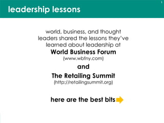 1


    leadership lessons

                            world, business, and thought
                         leaders shared the lessons they’ve
                            learned about leadership at
                                  World Business Forum
                                          (www.wbfny.com)
                                          and
                                  The Retailing Summit
                                    (http://retailingsummit.org)


                                  here are the best bits

quotables from the World Business Forum (www.wbfny.com)
                                                                   © 2010 Denise Lee Yohn, Inc.
and the Retailing Summit (http://retailingsummit.org)
 