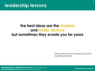 8


    leadership lessons



                 the best ideas are the simplest
                      and totally obvious
            but sometimes they evade you for years




                                                          Steve Levitt, author of Freakonomics and
                                                          SuperFreakonomics




quotables from the World Business Forum (www.wbfny.com)
                                                                               © 2010 Denise Lee Yohn, Inc.
and the Retailing Summit (http://retailingsummit.org)
 