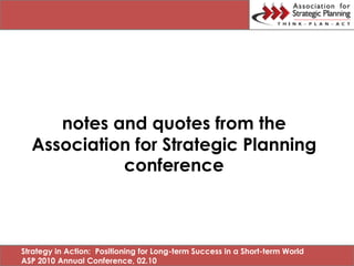 notes and quotes from the
  Association for Strategic Planning
            conference



Strategy in Action: Positioning for Long-term Success in a Short-term World
ASP 2010 Annual Conference, 02.10
 