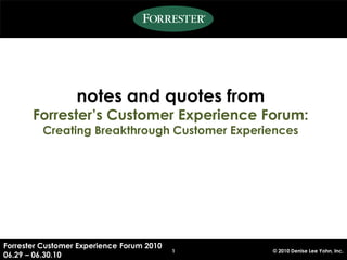 notes and quotes from
       Forrester’s Customer Experience Forum:
         Creating Breakthrough Customer Experiences




Forrester Customer Experience Forum 2010
                                           1   © 2010 Denise Lee Yohn, Inc.
06.29 – 06.30.10
 