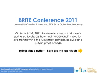 1




                     BRITE Conference 2011
               presented by Columbia Business School Center on Global Brand Leadership



                On March 1-2, 2011, business leaders and students
               gathered to discuss how technology and innovation
               are transforming the ways that companies build and
                               sustain great brands.

                     Twitter was a flutter – here are the top tweets




top tweets from the BRITE conference (www.briteconference.com)
curated by denise lee yohn
 