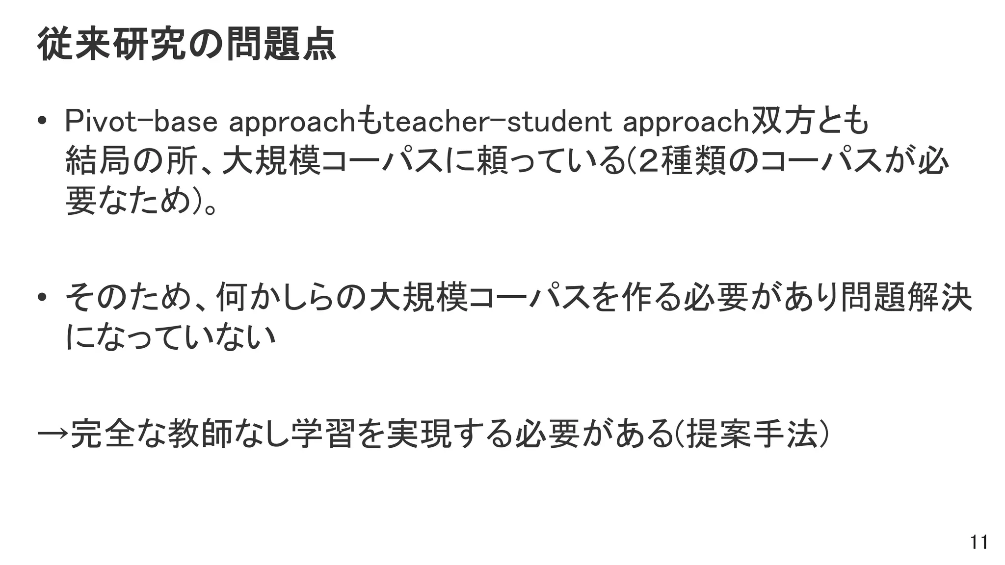 従来研究の問題点
• Pivot-base approachもteacher-student approach双方とも
結局の所、大規模コーパスに頼っている(２種類のコーパスが必
要なため)。
• そのため、何かしらの大規模コーパスを作る必要があり問題解決
になっていない
→完全な教師なし学習を実現する必要がある(提案手法)
11
 