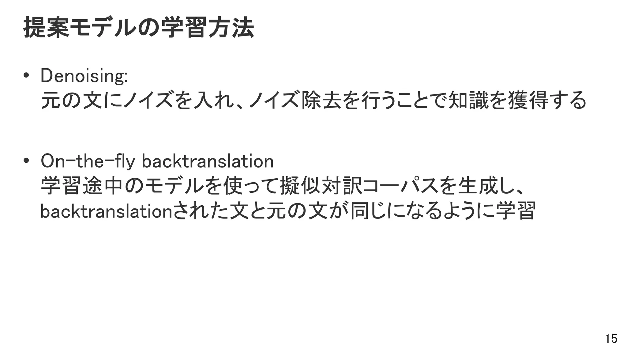提案モデルの学習方法
• Denoising:
元の文にノイズを入れ、ノイズ除去を行うことで知識を獲得する
• On-the-fly backtranslation
学習途中のモデルを使って擬似対訳コーパスを生成し、
backtranslationされた文と元の文が同じになるように学習
15
 