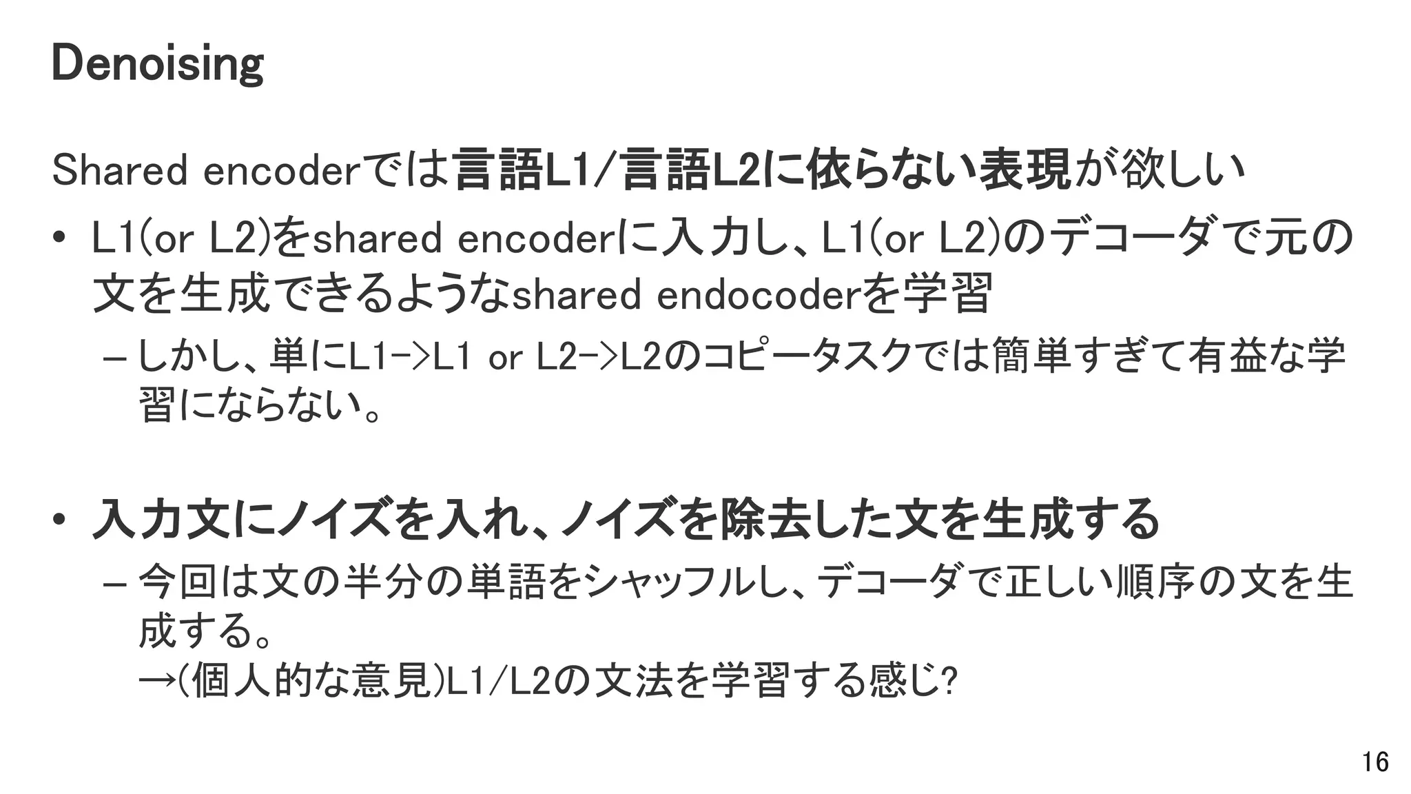 Denoising
Shared encoderでは言語L1/言語L2に依らない表現が欲しい
• L1(or L2)をshared encoderに入力し、L1(or L2)のデコーダで元の
文を生成できるようなshared endocoderを学習
– しかし、単にL1->L1 or L2->L2のコピータスクでは簡単すぎて有益な学
習にならない。
• 入力文にノイズを入れ、ノイズを除去した文を生成する
– 今回は文の半分の単語をシャッフルし、デコーダで正しい順序の文を生
成する。
→(個人的な意見)L1/L2の文法を学習する感じ?
16
 
