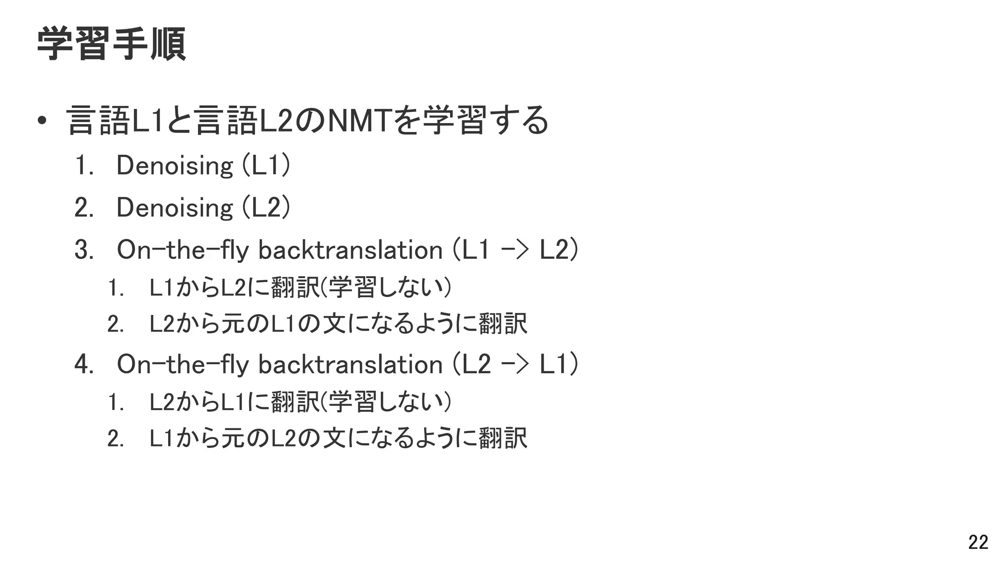 学習手順
• 言語L1と言語L2のNMTを学習する
1. Denoising (L1)
2. Denoising (L2)
3. On-the-fly backtranslation (L1 -> L2)
1. L1からL2に翻訳(学習しない)
2. L2から元のL1の文になるように翻訳
4. On-the-fly backtranslation (L2 -> L1)
1. L2からL1に翻訳(学習しない)
2. L1から元のL2の文になるように翻訳
22
 
