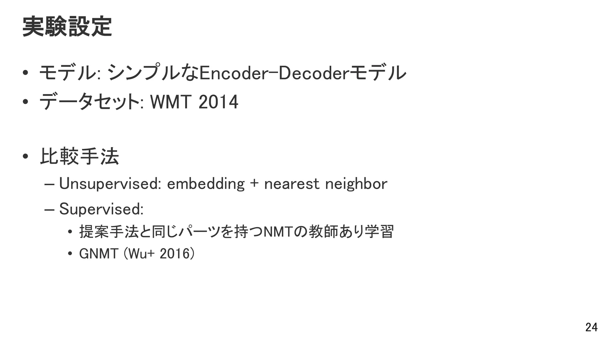 実験設定
• モデル: シンプルなEncoder-Decoderモデル
• データセット: WMT 2014
• 比較手法
– Unsupervised: embedding + nearest neighbor
– Supervised:
• 提案手法と同じパーツを持つNMTの教師あり学習
• GNMT (Wu+ 2016)
24
 