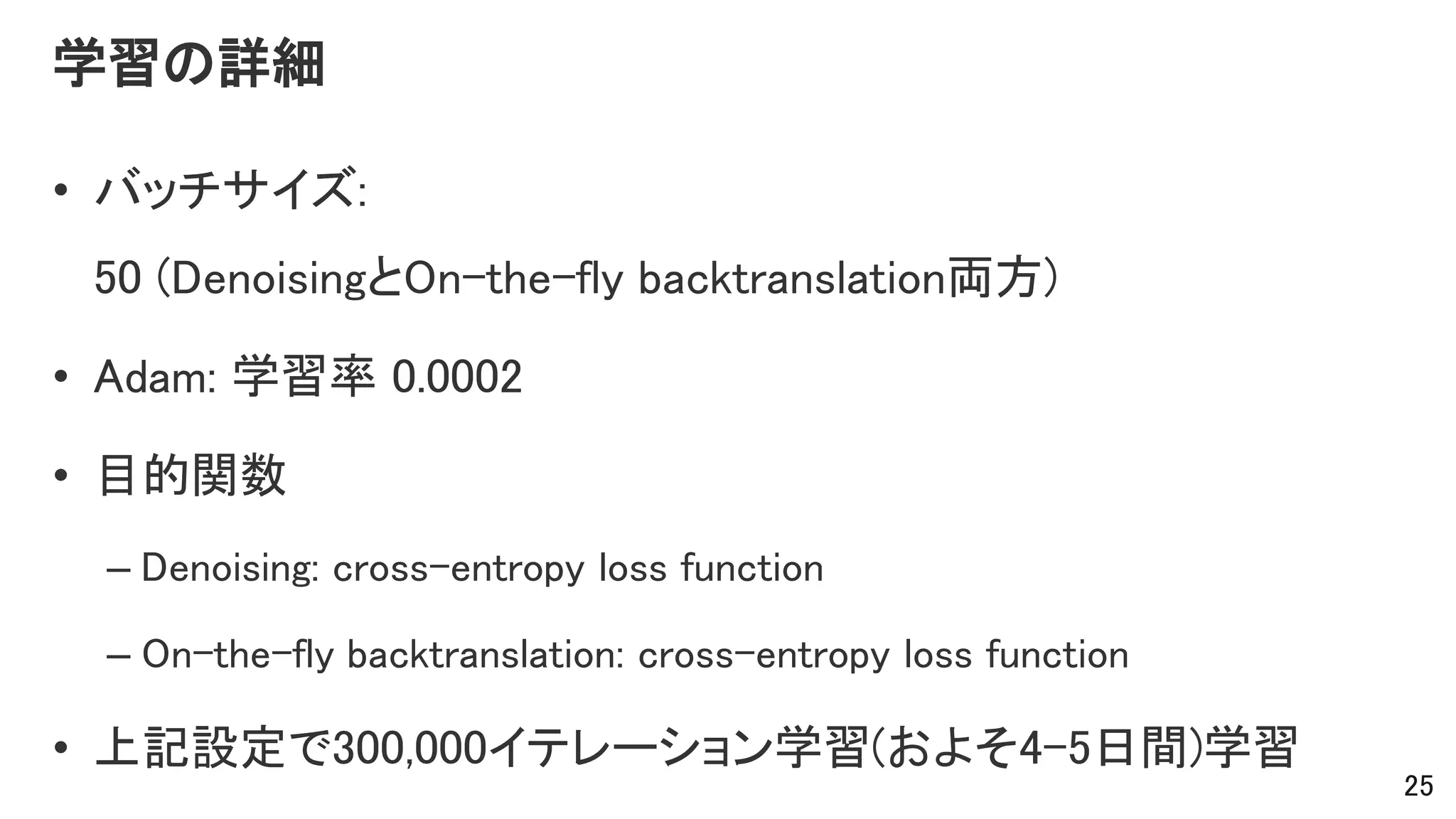 学習の詳細
• バッチサイズ:
50 (DenoisingとOn-the-fly backtranslation両方)
• Adam: 学習率 0.0002
• 目的関数
– Denoising: cross-entropy loss function
– On-the-fly backtranslation: cross-entropy loss function
• 上記設定で300,000イテレーション学習(およそ4-5日間)学習
25
 