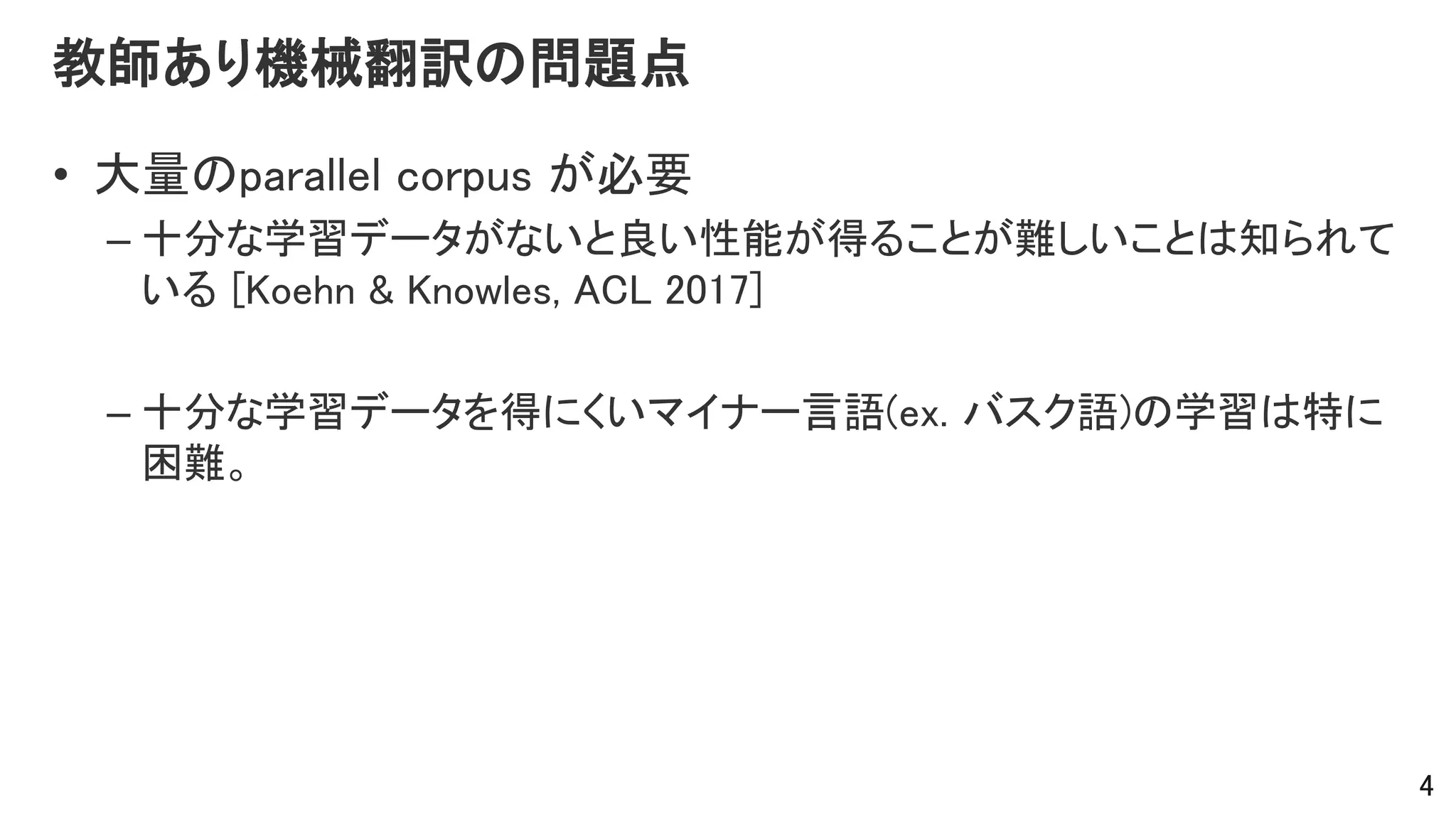 教師あり機械翻訳の問題点
• 大量のparallel corpus が必要
– 十分な学習データがないと良い性能が得ることが難しいことは知られて
いる [Koehn & Knowles, ACL 2017]
– 十分な学習データを得にくいマイナー言語(ex. バスク語)の学習は特に
困難。
4
 