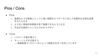 Pros / Cons
● Pros
1. 画像のような隣接ユニットに強い相関をもつデータに対して効果的な正則化効果
をもたらせる
2. より広い領域の特徴量を見て推論できるようになる
3. 手法が圧倒的にシンプルでわかりやすい
● Cons
1. パラメータ数が増えた
2. チューニングが大変そう
→ 実験結果でパラメータによって精度が大きく左右しています
14
 