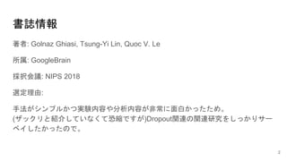 書誌情報
著者: Golnaz Ghiasi, Tsung-Yi Lin, Quoc V. Le
所属: GoogleBrain
採択会議: NIPS 2018
選定理由:
手法がシンプルかつ実験内容や分析内容が非常に面白かったため。
(ザックリと紹介していなくて恐縮ですが)Dropout関連の関連研究をしっかりサー
ベイしたかったので。
2
 