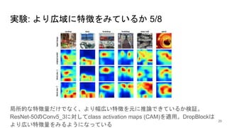 実験: より広域に特徴をみているか 5/8
局所的な特徴量だけでなく、より幅広い特徴を元に推論できているか検証。
ResNet-50のConv5_3に対してclass activation maps (CAM)を適用。DropBlockは
より広い特徴量をみるようになっている
20
 