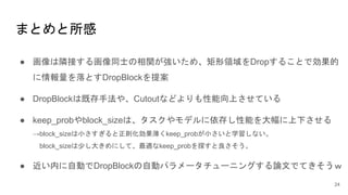 まとめと所感
● 画像は隣接する画像同士の相関が強いため、矩形領域をDropすることで効果的
に情報量を落とすDropBlockを提案
● DropBlockは既存手法や、Cutoutなどよりも性能向上させている
● keep_probやblock_sizeは、タスクやモデルに依存し性能を大幅に上下させる
→block_sizeは小さすぎると正則化効果薄くkeep_probが小さいと学習しない。
block_sizeは少し大きめにして、最適なkeep_probを探すと良さそう。
● 近い内に自動でDropBlockの自動パラメータチューニングする論文でてきそうｗ
24
 
