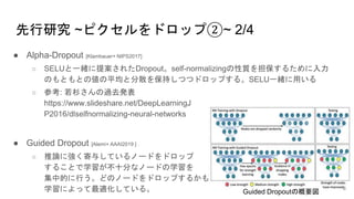 先行研究 ~ピクセルをドロップ②~ 2/4
● Alpha-Dropout [Klambauer+ NIPS2017]
○ SELUと一緒に提案されたDropout。self-normalizingの性質を担保するために入力
のもともとの値の平均と分散を保持しつつドロップする。SELU一緒に用いる
○ 参考: 若杉さんの過去発表
https://www.slideshare.net/DeepLearningJ
P2016/dlselfnormalizing-neural-networks
● Guided Dropout [Alemi+ AAAI2019 ]
○ 推論に強く寄与しているノードをドロップ
することで学習が不十分なノードの学習を
集中的に行う。どのノードをドロップするかも
学習によって最適化している。 Guided Dropoutの概要図
6
 