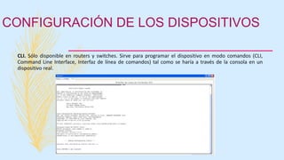 CONFIGURACIÓN DE LOS DISPOSITIVOS
CLI. Sólo disponible en routers y switches. Sirve para programar el dispositivo en modo comandos (CLI,
Command Line Interface, Interfaz de línea de comandos) tal como se haría a través de la consola en un
dispositivo real.
 