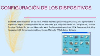 CONFIGURACIÓN DE LOS DISPOSITIVOS
Escritorio. Sólo disponible en los hosts. Ofrece distintas aplicaciones (simuladas) para operar sobre el
dispositivo, según la configuración de las interfaces que tenga instaladas: IP Configuración, Dial-up,
Terminal, Símbolo del sistema, Navegador Web, Configuración inalámbrica, VPN, Generador de tráfico,
Navegador MIB, Comunicaciones Cisco, Correo, Marcador PPPoE, Editor de texto.
 