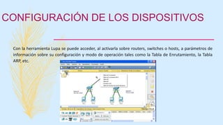 CONFIGURACIÓN DE LOS DISPOSITIVOS
Con la herramienta Lupa se puede acceder, al activarla sobre routers, switches o hosts, a parámetros de
información sobre su configuración y modo de operación tales como la Tabla de Enrutamiento, la Tabla
ARP, etc.
 