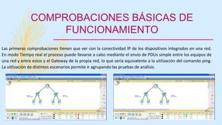 COMPROBACIONES BÁSICAS DE
FUNCIONAMIENTO
Las primeras comprobaciones tienen que ver con la conectividad IP de los dispositivos integrados en una red.
En modo Tiempo real el proceso puede llevarse a cabo mediante el envío de PDUs simple entre los equipos de
una red y entre estos y el Gateway de la propia red, lo que sería equivalente a la utilización del comando ping.
La utilización de distintos escenarios permite ir agrupando las pruebas de análisis.
 