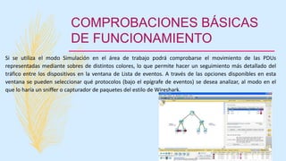 COMPROBACIONES BÁSICAS
DE FUNCIONAMIENTO
Si se utiliza el modo Simulación en el área de trabajo podrá comprobarse el movimiento de las PDUs
representadas mediante sobres de distintos colores, lo que permite hacer un seguimiento más detallado del
tráfico entre los dispositivos en la ventana de Lista de eventos. A través de las opciones disponibles en esta
ventana se pueden seleccionar qué protocolos (bajo el epígrafe de eventos) se desea analizar, al modo en el
que lo haría un sniffer o capturador de paquetes del estilo de Wireshark.
 