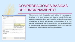 COMPROBACIONES BÁSICAS
DE FUNCIONAMIENTO
Además, en el modo Simulación, desde la Lista de eventos que se
despliega en la parte derecha del área de trabajo facilita ese
seguimiento y activando el ratón sobre los rectángulos coloreados
en esta lista se accede a la Ventana de información de la PDU
según el dispositivo al que corresponda esa PDU. En esta ventana
se puede analizar detalladamente todos los campos de bytes que
conforman la citada PDU los valores que contienen.
 