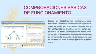 COMPROBACIONES BÁSICAS
DE FUNCIONAMIENTO
Cuando los dispositivos son configurados, estos
reaccionan tal como lo harían los dispositivos físicos
reales, de modo que, por ejemplo, una vez que se
han configurado las interfaces de un router, este
reconoce las redes correspondientes como redes
conectadas y, sin necesidad de configurar ningún tipo
de enrutamiento, se consigue la conectividad a nivel
de red entre las redes a las que pertenece el propio
router.
 